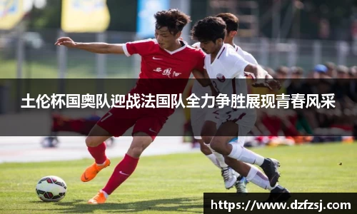 土伦杯国奥队迎战法国队全力争胜展现青春风采