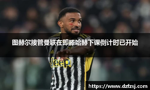 图赫尔接管曼联在即滕哈赫下课倒计时已开始
