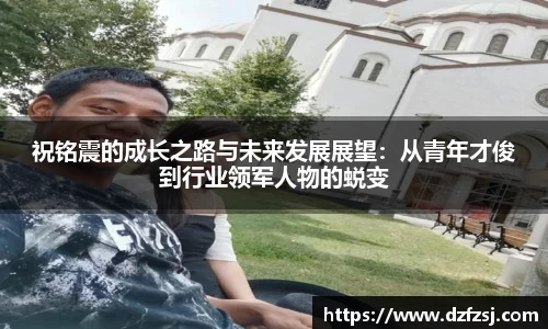 祝铭震的成长之路与未来发展展望：从青年才俊到行业领军人物的蜕变