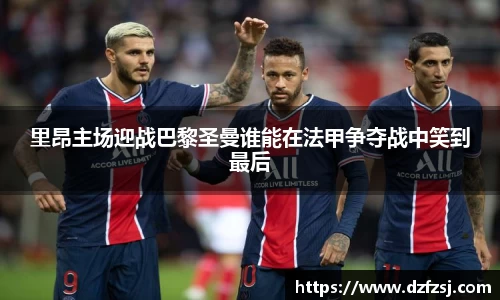 里昂主场迎战巴黎圣曼谁能在法甲争夺战中笑到最后